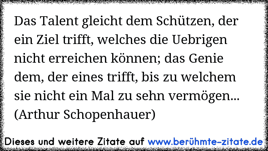 Das Talent gleicht dem Schützen, der ein Ziel trifft, welches die Uebrigen nicht erreichen können; das Genie dem, der eines trifft, bis zu welchem sie nicht ein Mal zu sehn vermögen... (Arthur Schopenhauer)