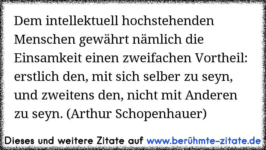 Dem intellektuell hochstehenden Menschen gewährt nämlich die Einsamkeit einen zweifachen Vortheil: erstlich den, mit sich selber zu seyn, und zweitens den, nicht mit Anderen zu seyn. (Arthur Schopenhauer)