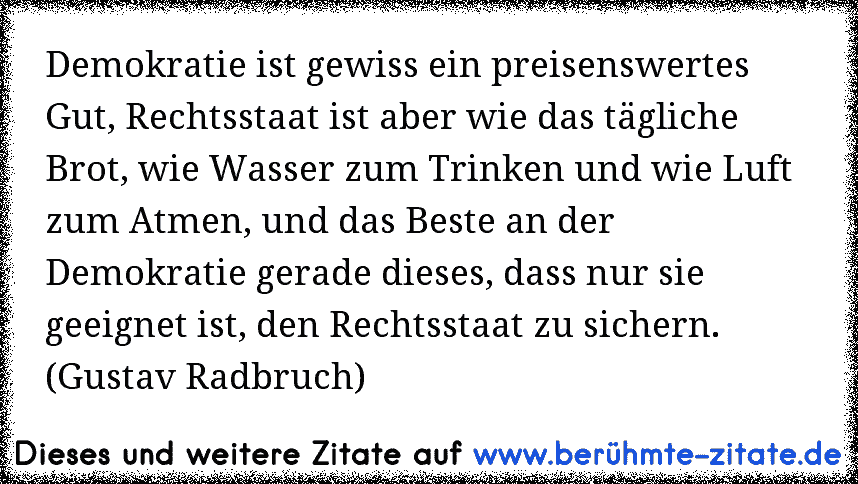 Demokratie ist gewiss ein preisenswertes Gut, Rechtsstaat ist aber wie das tägliche Brot, wie Wasser zum Trinken und wie Luft zum Atmen, und das Beste an der Demokratie gerade dieses, dass nur sie geeignet ist, den Rechtsstaat zu sichern. (Gustav Radbruch)