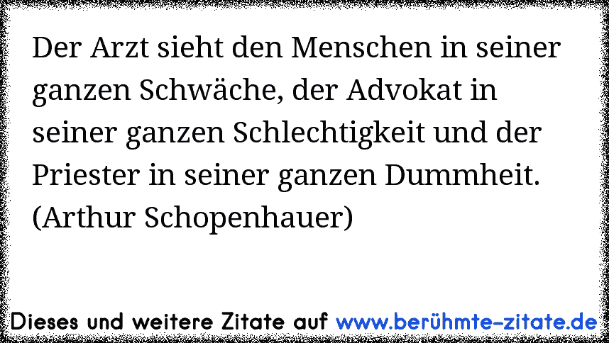 Der Arzt sieht den Menschen in seiner ganzen Schwäche, der Advokat in seiner ganzen Schlechtigkeit und der Priester in seiner ganzen Dummheit. (Arthur Schopenhauer)