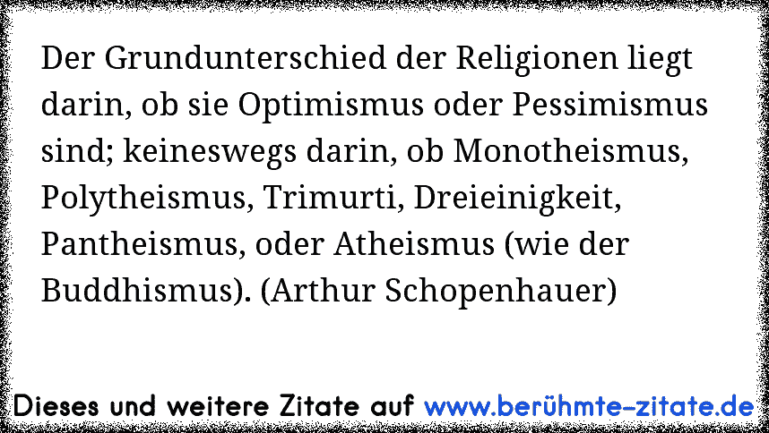 Der Grundunterschied der Religionen liegt darin, ob sie Optimismus oder Pessimismus sind; keineswegs darin, ob Monotheismus, Polytheismus, Trimurti, Dreieinigkeit, Pantheismus, oder Atheismus (wie der Buddhismus). (Arthur Schopenhauer)