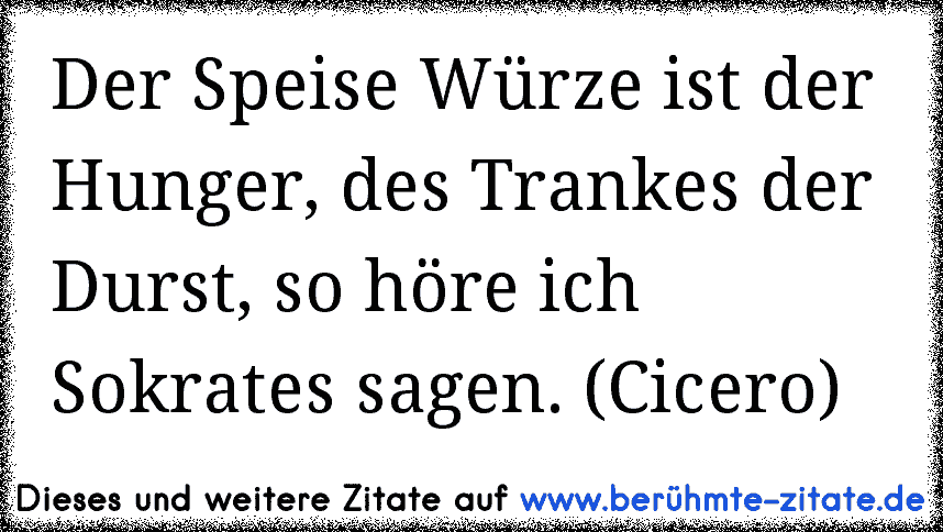 Der Speise Würze ist der Hunger, des Trankes der Durst, so höre ich Sokrates sagen. (Cicero)