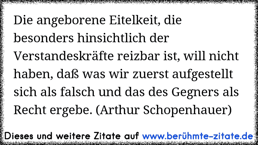 Die angeborene Eitelkeit, die besonders hinsichtlich der Verstandeskräfte reizbar ist, will nicht haben, daß was wir zuerst aufgestellt sich als falsch und das des Gegners als Recht ergebe. (Arthur Schopenhauer)