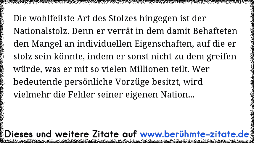 Die wohlfeilste Art des Stolzes hingegen ist der Nationalstolz. Denn er verrät in dem damit Behafteten den Mangel an individuellen Eigenschaften, auf die er stolz sein könnte, indem er sonst nicht zu dem greifen würde, was er mit so vielen Millionen teilt. Wer bedeutende persönliche Vorzüge besitzt, wird vielmehr die Fehler seiner eigenen Nation...