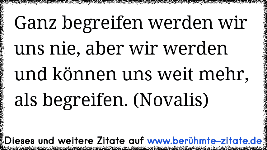 Ganz begreifen werden wir uns nie, aber wir werden und können uns weit mehr, als begreifen. (Novalis)