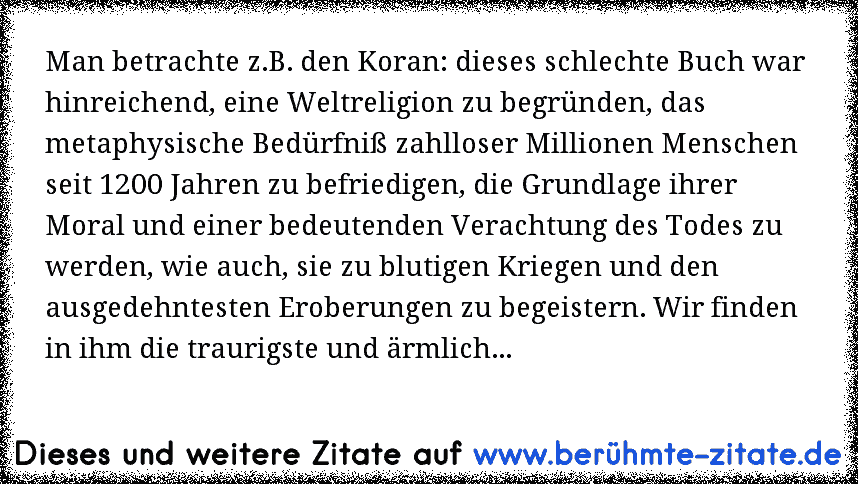 Man betrachte z.B. den Koran: dieses schlechte Buch war hinreichend, eine Weltreligion zu begründen, das metaphysische Bedürfniß zahlloser Millionen Menschen seit 1200 Jahren zu befriedigen, die Grundlage ihrer Moral und einer bedeutenden Verachtung des Todes zu werden, wie auch, sie zu blutigen Kriegen und den ausgedehntesten Eroberungen zu beg...