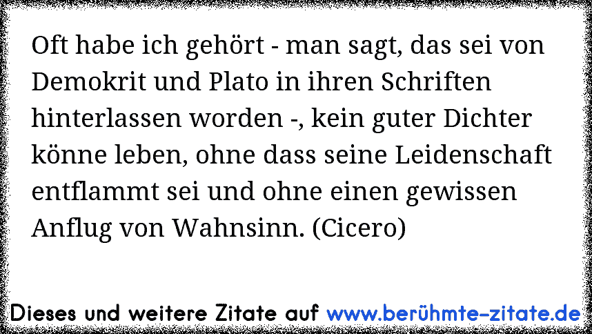 Oft habe ich gehört - man sagt, das sei von Demokrit und Plato in ihren Schriften hinterlassen worden -, kein guter Dichter könne leben, ohne dass seine Leidenschaft entflammt sei und ohne einen gewissen Anflug von Wahnsinn. (Cicero)