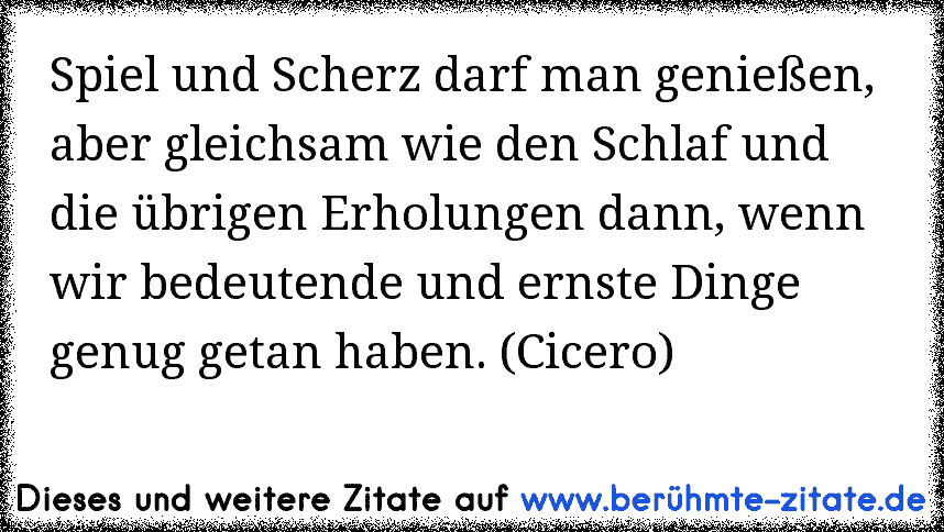 Spiel und Scherz darf man genießen, aber gleichsam wie den Schlaf und die übrigen Erholungen dann, wenn wir bedeutende und ernste Dinge genug getan haben. (Cicero)