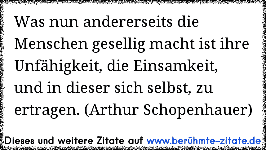 Was nun andererseits die Menschen gesellig macht ist ihre Unfähigkeit, die Einsamkeit, und in dieser sich selbst, zu ertragen. (Arthur Schopenhauer)