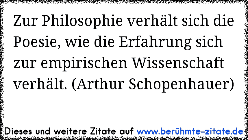 Zur Philosophie verhält sich die Poesie, wie die Erfahrung sich zur empirischen Wissenschaft verhält. (Arthur Schopenhauer)